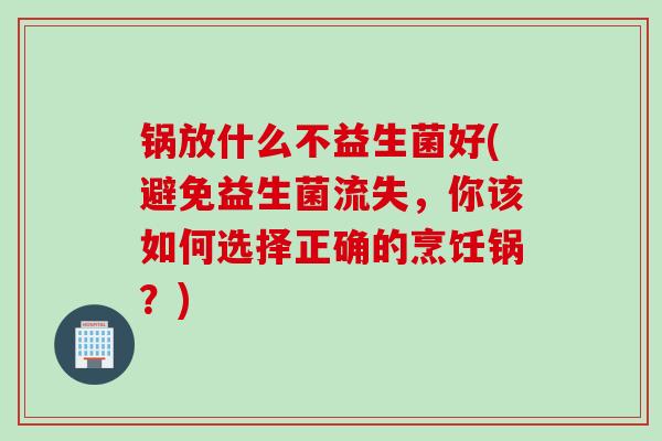 锅放什么不益生菌好(避免益生菌流失，你该如何选择正确的烹饪锅？)
