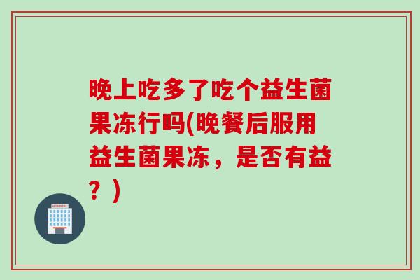 晚上吃多了吃个益生菌果冻行吗(晚餐后服用益生菌果冻，是否有益？)