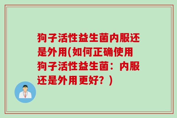 狗子活性益生菌内服还是外用(如何正确使用狗子活性益生菌：内服还是外用更好？)