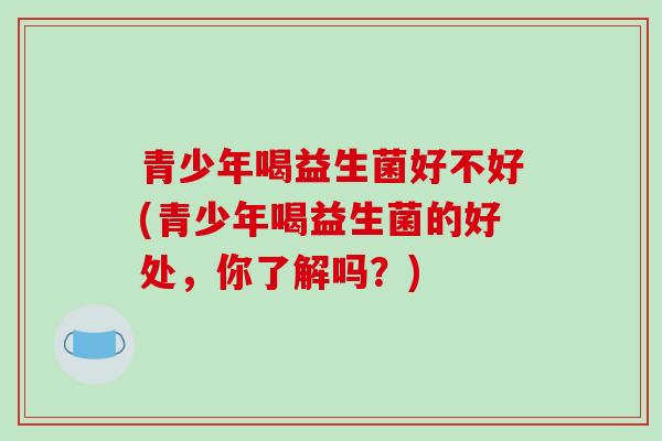 青少年喝益生菌好不好(青少年喝益生菌的好处，你了解吗？)