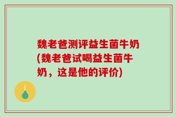 魏老爸测评益生菌牛奶(魏老爸试喝益生菌牛奶，这是他的评价)