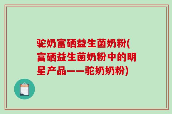 驼奶富硒益生菌奶粉(富硒益生菌奶粉中的明星产品——驼奶奶粉)