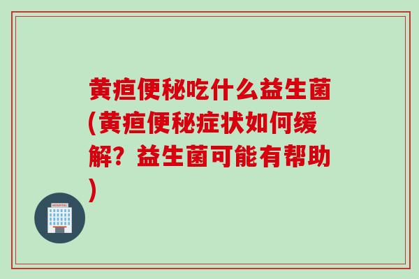 黄疸便秘吃什么益生菌(黄疸便秘症状如何缓解？益生菌可能有帮助)