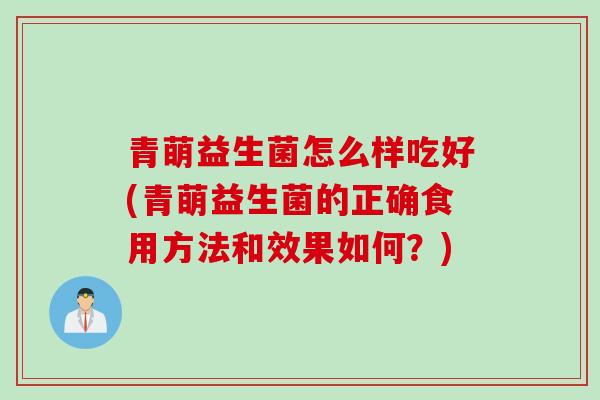 青萌益生菌怎么样吃好(青萌益生菌的正确食用方法和效果如何？)