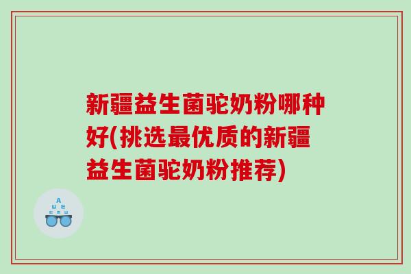 新疆益生菌驼奶粉哪种好(挑选最优质的新疆益生菌驼奶粉推荐)