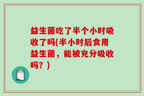 益生菌吃了半个小时吸收了吗(半小时后食用益生菌，能被充分吸收吗？)