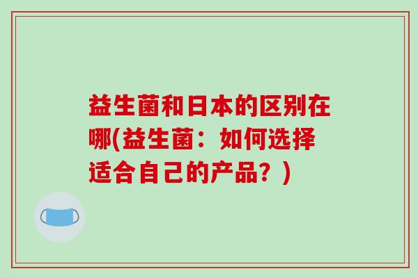 益生菌和日本的区别在哪(益生菌:如何选择适合自己的产品?) 益生菌和日本的区别在哪(益生菌:如何选择适合自己的产品?)