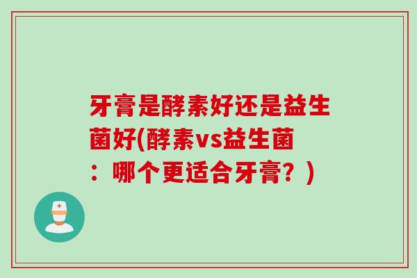 牙膏是酵素好还是益生菌好(酵素vs益生菌:哪个更适合牙膏?) 牙膏是酵素好还是益生菌好(酵素vs益生菌:哪个更适合牙膏?)