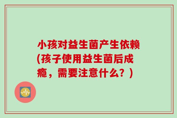 小孩对益生菌产生依赖(孩子使用益生菌后成瘾,需要注意什么?) 小孩对益生菌产生依赖(孩子使用益生菌后成瘾,需要注意什么?)
