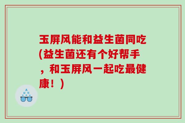 玉屏风能和益生菌同吃(益生菌还有个好帮手，和玉屏风一起吃健康！)