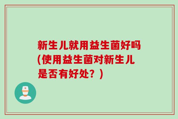 新生儿就用益生菌好吗(使用益生菌对新生儿是否有好处？)