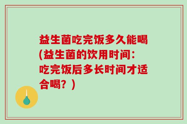 益生菌吃完饭多久能喝(益生菌的饮用时间:吃完饭后多长时间才适合喝?) 益生菌吃完饭多久能喝(益生菌的饮用时间:吃完饭后多长时间才适合喝?)