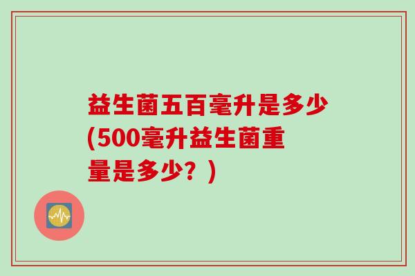 益生菌五百毫升是多少(500毫升益生菌重量是多少?) 益生菌五百毫升是多少(500毫升益生菌重量是多少?)