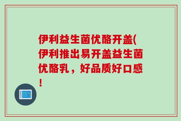 伊利益生菌优酪开盖(伊利推出易开盖益生菌优酪乳,好品质好口感! 伊利益生菌优酪开盖(伊利推出易开盖益生菌优酪乳,好品质好口感!