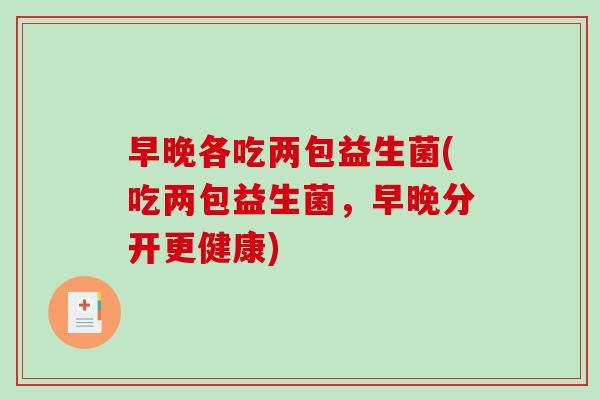 早晚各吃两包益生菌(吃两包益生菌,早晚分开更健康) 早晚各吃两包益生菌(吃两包益生菌,早晚分开更健康)