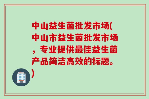 中山益生菌批发市场(中山市益生菌批发市场，专业提供最佳益生菌产品简洁高效的标题。)