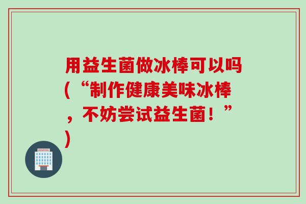 用益生菌做冰棒可以吗(“制作健康美味冰棒,不妨尝试益生菌!”) 用益生菌做冰棒可以吗(“制作健康美味冰棒,不妨尝试益生菌!”)