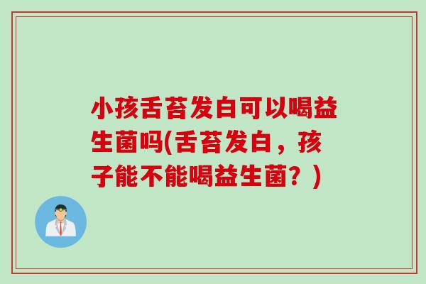 小孩舌苔发白可以喝益生菌吗(舌苔发白，孩子能不能喝益生菌？)