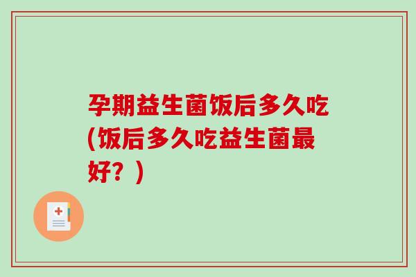 孕期益生菌饭后多久吃(饭后多久吃益生菌好？)
