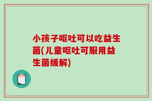 小孩子可以吃益生菌(儿童可服用益生菌缓解) 小孩子可以吃益生菌(儿童可服用益生菌缓解)