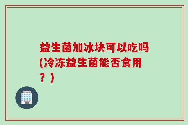 益生菌加冰块可以吃吗(冷冻益生菌能否食用?) 益生菌加冰块可以吃吗(冷冻益生菌能否食用?)