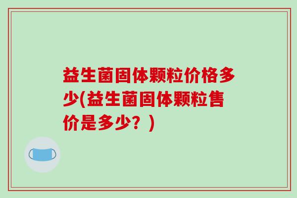 益生菌固体颗粒价格多少(益生菌固体颗粒售价是多少?) 益生菌固体颗粒价格多少(益生菌固体颗粒售价是多少?)
