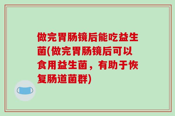 做完镜后能吃益生菌(做完镜后可以食用益生菌,有助于恢复肠道菌群) 做完镜后能吃益生菌(做完镜后可以食用益生菌,有助于恢复肠道菌群)
