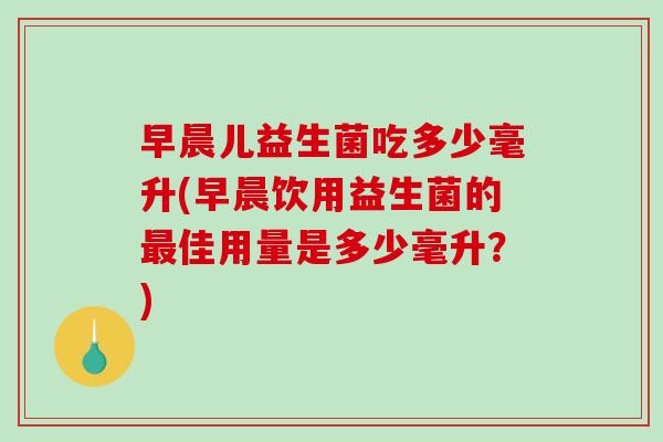 早晨儿益生菌吃多少毫升(早晨饮用益生菌的佳用量是多少毫升?) 早晨儿益生菌吃多少毫升(早晨饮用益生菌的佳用量是多少毫升?)
