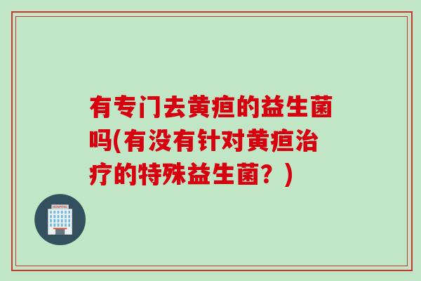 有专门去黄疸的益生菌吗(有没有针对黄疸的特殊益生菌?) 有专门去黄疸的益生菌吗(有没有针对黄疸的特殊益生菌?)