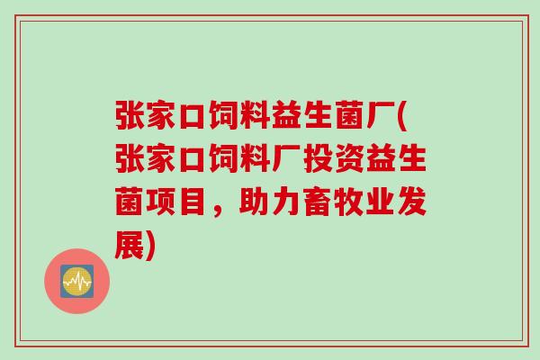 张家口饲料益生菌厂(张家口饲料厂投资益生菌项目,助力畜牧业发展) 张家口饲料益生菌厂(张家口饲料厂投资益生菌项目,助力畜牧业发展)