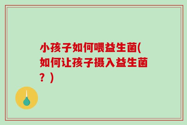 小孩子如何喂益生菌(如何让孩子摄入益生菌?) 小孩子如何喂益生菌(如何让孩子摄入益生菌?)
