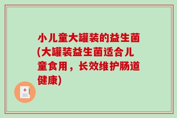 小儿童大罐装的益生菌(大罐装益生菌适合儿童食用，长效维护肠道健康)