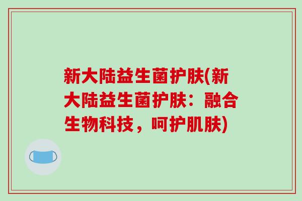新大陆益生菌护肤(新大陆益生菌护肤:融合生物科技,呵护) 新大陆益生菌护肤(新大陆益生菌护肤:融合生物科技,呵护)