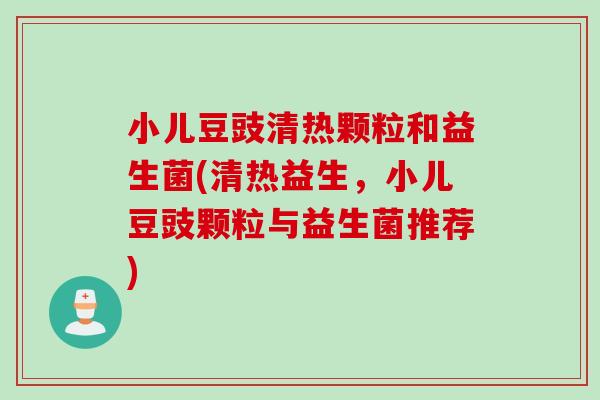 小儿豆豉清热颗粒和益生菌(清热益生，小儿豆豉颗粒与益生菌推荐)