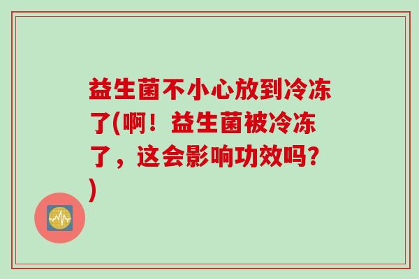 益生菌不小心放到冷冻了(啊!益生菌被冷冻了,这会影响功效吗?) 益生菌不小心放到冷冻了(啊!益生菌被冷冻了,这会影响功效吗?)