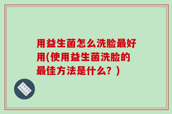 用益生菌怎么洗脸好用(使用益生菌洗脸的佳方法是什么?) 用益生菌怎么洗脸好用(使用益生菌洗脸的佳方法是什么?)