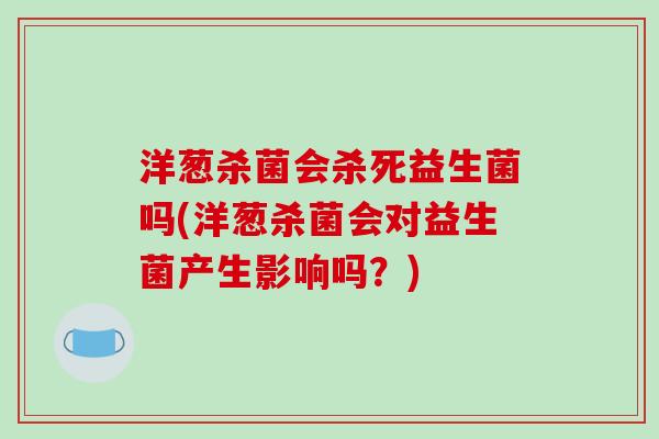 洋葱杀菌会杀死益生菌吗(洋葱杀菌会对益生菌产生影响吗?) 洋葱杀菌会杀死益生菌吗(洋葱杀菌会对益生菌产生影响吗?)
