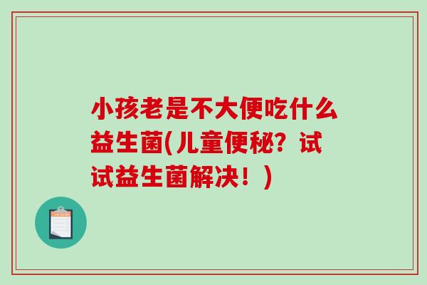 小孩老是不大便吃什么益生菌(儿童?试试益生菌解决!) 小孩老是不大便吃什么益生菌(儿童?试试益生菌解决!)