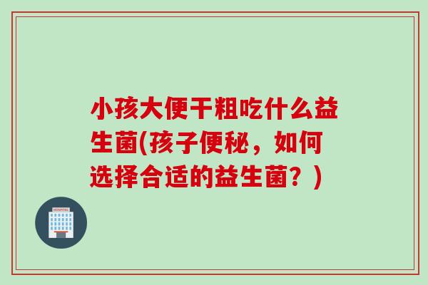 小孩大便干粗吃什么益生菌(孩子，如何选择合适的益生菌？)