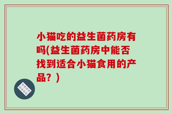小猫吃的益生菌药房有吗(益生菌药房中能否找到适合小猫食用的产品？)