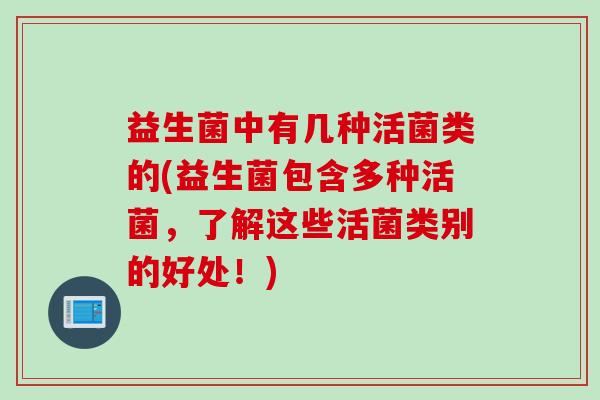 益生菌中有几种活菌类的(益生菌包含多种活菌，了解这些活菌类别的好处！)