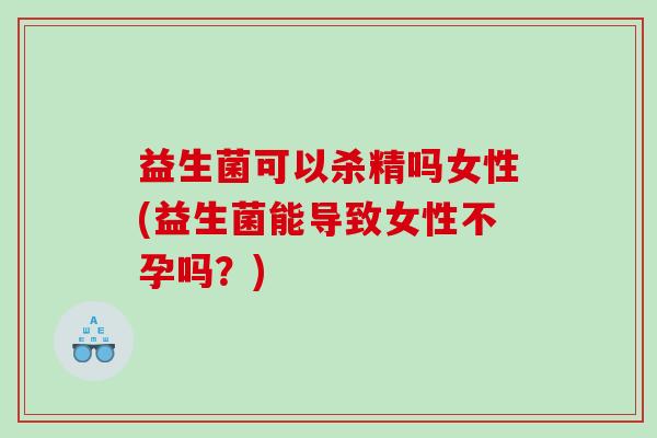 益生菌可以杀精吗女性(益生菌能导致女性不孕吗?) 益生菌可以杀精吗女性(益生菌能导致女性不孕吗?)