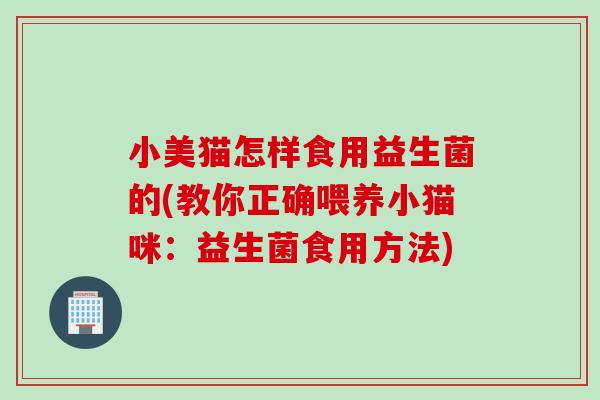 小美猫怎样食用益生菌的(教你正确喂养小猫咪:益生菌食用方法) 小美猫怎样食用益生菌的(教你正确喂养小猫咪:益生菌食用方法)