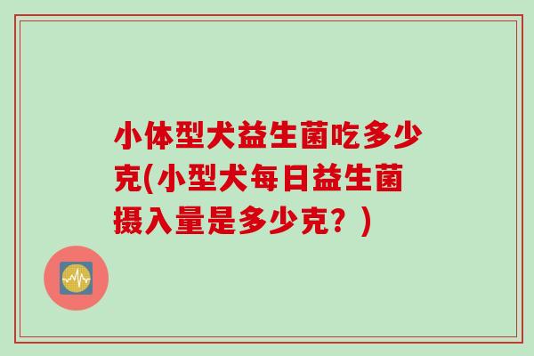 小体型犬益生菌吃多少克(小型犬每日益生菌摄入量是多少克?) 小体型犬益生菌吃多少克(小型犬每日益生菌摄入量是多少克?)