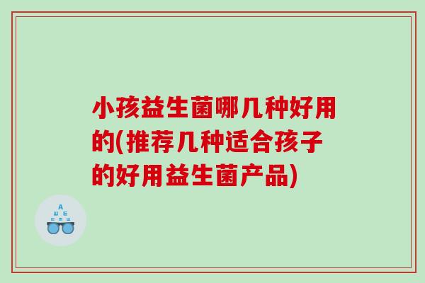小孩益生菌哪几种好用的(推荐几种适合孩子的好用益生菌产品)