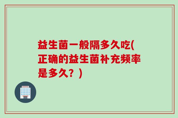 益生菌一般隔多久吃(正确的益生菌补充频率是多久?) 益生菌一般隔多久吃(正确的益生菌补充频率是多久?)