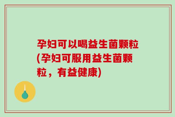 孕妇可以喝益生菌颗粒(孕妇可服用益生菌颗粒，有益健康)