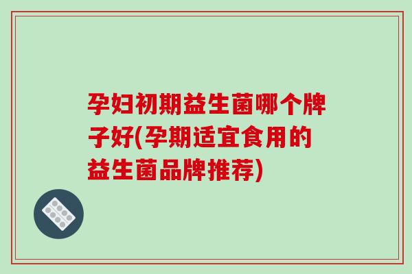 孕妇初期益生菌哪个牌子好(孕期适宜食用的益生菌品牌推荐)