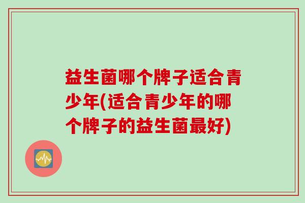 益生菌哪个牌子适合青少年(适合青少年的哪个牌子的益生菌好)