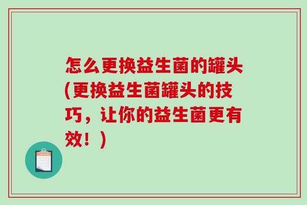 怎么更换益生菌的罐头(更换益生菌罐头的技巧,让你的益生菌更有效!) 怎么更换益生菌的罐头(更换益生菌罐头的技巧,让你的益生菌更有效!)